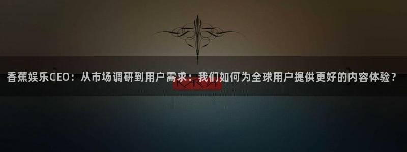 星空娱乐传媒有限公司：香蕉娱乐CEO：从市场调研到用户需求：我们如何为全球用户提供更好的内容体验？