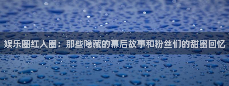 星空娱乐2929：娱乐圈红人圈：那些隐藏的幕后故事和粉丝们的甜蜜回忆