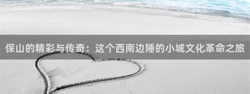 星空娱乐app下载安装：保山的精彩与传奇：这个西南边陲的小城文化革命之旅